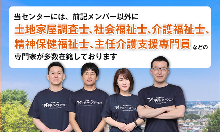 当センターには、前記メンバー以外に土地家屋調査士、社会福祉士、介護福祉士、精神保健福祉士、主任介護支援専門員などの専門家が多数在籍しております。